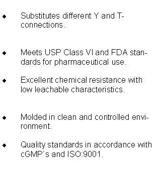 Textfeld: Substitutes different Y and T-connections.Meets USP Class VI and FDA standards for pharmaceutical use.Excellent chemical resistance with low leachable characteristics.Molded in clean and controlled environment.Quality standards in accordance with cGMP`s and ISO:9001.
