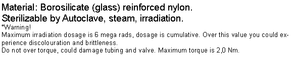 Textfeld: Material: Borosilicate (glass) reinforced nylon.Sterilizable by Autoclave, steam, irradiation. *Warning!Maximum irradiation dosage is 6 mega rads, dosage is cumulative. Over this value you could experience discolouration and brittleness.Do not over torque, could damage tubing and valve. Maximum torque is 2,0 Nm.